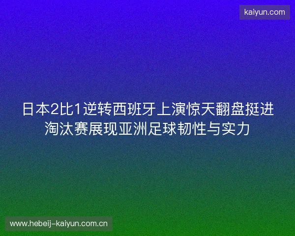 日本2比1逆转西班牙上演惊天翻盘挺进淘汰赛展现亚洲足球韧性与实力