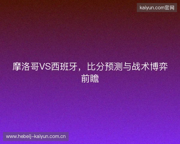 摩洛哥VS西班牙，比分预测与战术博弈前瞻